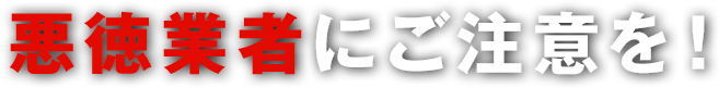 悪徳業者にご注意を！